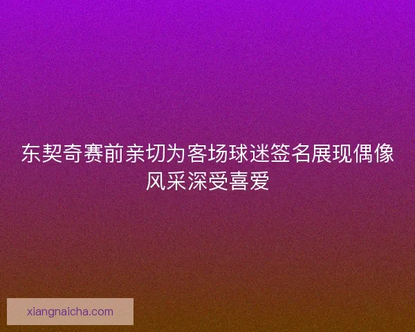 东契奇赛前亲切为客场球迷签名展现偶像风采深受喜爱