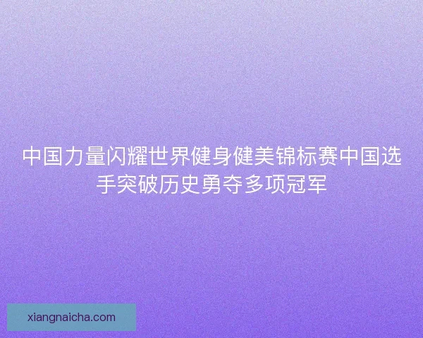 中国力量闪耀世界健身健美锦标赛中国选手突破历史勇夺多项冠军