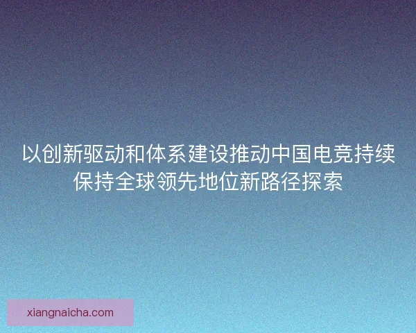以创新驱动和体系建设推动中国电竞持续保持全球领先地位新路径探索