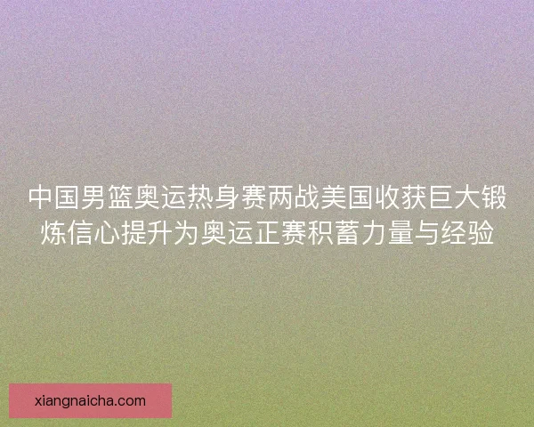 中国男篮奥运热身赛两战美国收获巨大锻炼信心提升为奥运正赛积蓄力量与经验